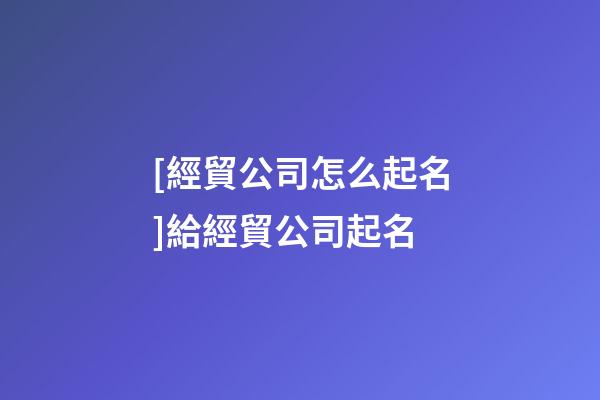 [經貿公司怎么起名]給經貿公司起名-第1張-公司起名-玄機派